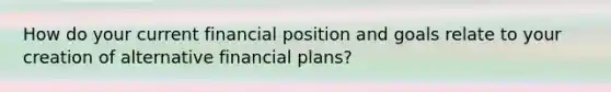 How do your current financial position and goals relate to your creation of alternative financial plans?