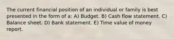 The current financial position of an individual or family is best presented in the form of a: A) Budget. B) Cash flow statement. C) Balance sheet. D) Bank statement. E) Time value of money report.