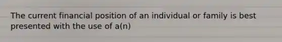 The current financial position of an individual or family is best presented with the use of a(n)