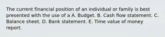 The current financial position of an individual or family is best presented with the use of a A. Budget. B. Cash flow statement. C. Balance sheet. D. Bank statement. E. Time value of money report.