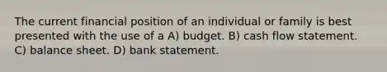 The current financial position of an individual or family is best presented with the use of a A) budget. B) cash flow statement. C) balance sheet. D) bank statement.