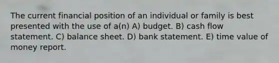 The current financial position of an individual or family is best presented with the use of a(n) A) budget. B) cash flow statement. C) balance sheet. D) bank statement. E) time value of money report.