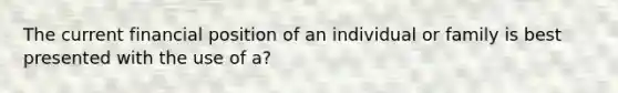 The current financial position of an individual or family is best presented with the use of a?