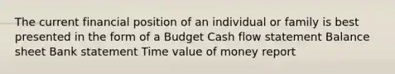 The current financial position of an individual or family is best presented in the form of a Budget Cash flow statement Balance sheet Bank statement Time value of money report