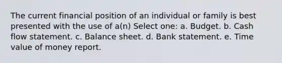 The current financial position of an individual or family is best presented with the use of a(n) Select one: a. Budget. b. Cash flow statement. c. Balance sheet. d. Bank statement. e. Time value of money report.