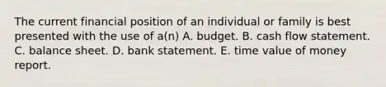 The current financial position of an individual or family is best presented with the use of a(n) A. budget. B. cash flow statement. C. balance sheet. D. bank statement. E. time value of money report.