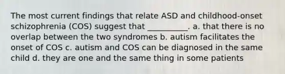 The most current findings that relate ASD and childhood-onset schizophrenia (COS) suggest that __________. a. that there is no overlap between the two syndromes b. autism facilitates the onset of COS c. autism and COS can be diagnosed in the same child d. they are one and the same thing in some patients