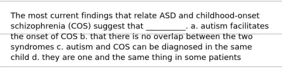 The most current findings that relate ASD and childhood-onset schizophrenia (COS) suggest that __________. a. autism facilitates the onset of COS b. that there is no overlap between the two syndromes c. autism and COS can be diagnosed in the same child d. they are one and the same thing in some patients