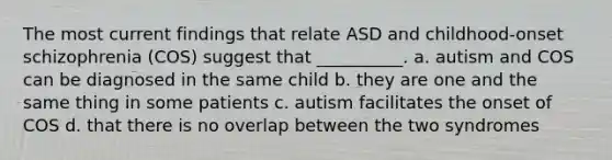 The most current findings that relate ASD and childhood-onset schizophrenia (COS) suggest that __________. a. autism and COS can be diagnosed in the same child b. they are one and the same thing in some patients c. autism facilitates the onset of COS d. that there is no overlap between the two syndromes