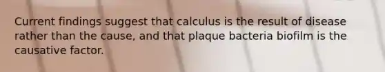 Current findings suggest that calculus is the result of disease rather than the cause, and that plaque bacteria biofilm is the causative factor.