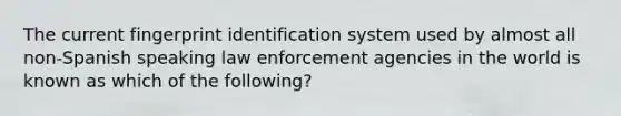 The current fingerprint identification system used by almost all non-Spanish speaking law enforcement agencies in the world is known as which of the following?