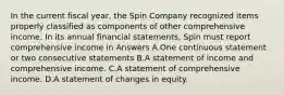 In the current fiscal year, the Spin Company recognized items properly classified as components of other comprehensive income. In its annual financial statements, Spin must report comprehensive income in Answers A.One continuous statement or two consecutive statements B.A statement of income and comprehensive income. C.A statement of comprehensive income. D.A statement of changes in equity.