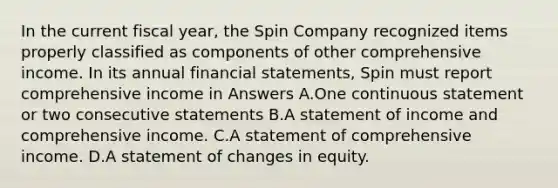 In the current fiscal year, the Spin Company recognized items properly classified as components of other comprehensive income. In its annual financial statements, Spin must report comprehensive income in Answers A.One continuous statement or two consecutive statements B.A statement of income and comprehensive income. C.A statement of comprehensive income. D.A statement of changes in equity.