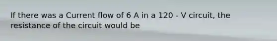 If there was a Current flow of 6 A in a 120 - V circuit, the resistance of the circuit would be