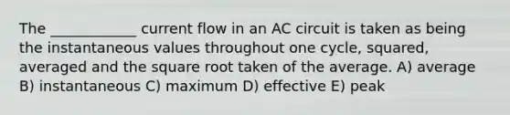 The ____________ current flow in an AC circuit is taken as being the instantaneous values throughout one cycle, squared, averaged and the square root taken of the average. A) average B) instantaneous C) maximum D) effective E) peak