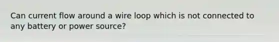 Can current flow around a wire loop which is not connected to any battery or power source?