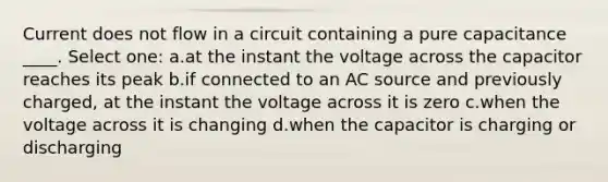 Current does not flow in a circuit containing a pure capacitance ____. Select one: a.at the instant the voltage across the capacitor reaches its peak b.if connected to an AC source and previously charged, at the instant the voltage across it is zero c.when the voltage across it is changing d.when the capacitor is charging or discharging