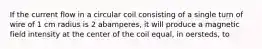 If the current flow in a circular coil consisting of a single turn of wire of 1 cm radius is 2 abamperes, it will produce a magnetic field intensity at the center of the coil equal, in oersteds, to