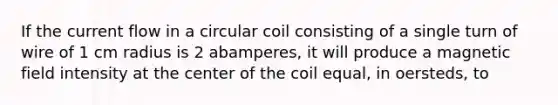 If the current flow in a circular coil consisting of a single turn of wire of 1 cm radius is 2 abamperes, it will produce a magnetic field intensity at the center of the coil equal, in oersteds, to