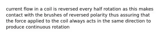 current flow in a coil is reversed every half rotation as this makes contact with the brushes of reversed polarity thus assuring that the force applied to the coil always acts in the same direction to produce continuous rotation