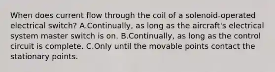 When does current flow through the coil of a solenoid-operated electrical switch? A.Continually, as long as the aircraft's electrical system master switch is on. B.Continually, as long as the control circuit is complete. C.Only until the movable points contact the stationary points.