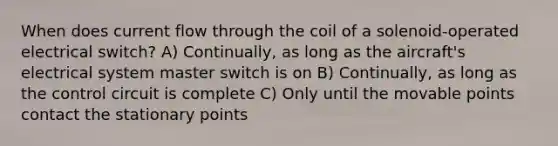 When does current flow through the coil of a solenoid-operated electrical switch? A) Continually, as long as the aircraft's electrical system master switch is on B) Continually, as long as the control circuit is complete C) Only until the movable points contact the stationary points