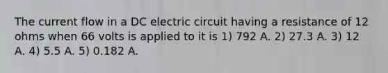 The current flow in a DC electric circuit having a resistance of 12 ohms when 66 volts is applied to it is 1) 792 A. 2) 27.3 A. 3) 12 A. 4) 5.5 A. 5) 0.182 A.