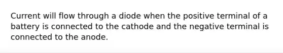 Current will flow through a diode when the positive terminal of a battery is connected to the cathode and the negative terminal is connected to the anode.