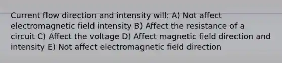 Current flow direction and intensity will: A) Not affect electromagnetic field intensity B) Affect the resistance of a circuit C) Affect the voltage D) Affect magnetic field direction and intensity E) Not affect electromagnetic field direction