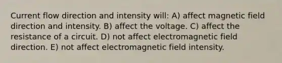 Current flow direction and intensity will: A) affect magnetic field direction and intensity. B) affect the voltage. C) affect the resistance of a circuit. D) not affect electromagnetic field direction. E) not affect electromagnetic field intensity.