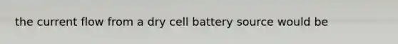 the current flow from a dry cell battery source would be