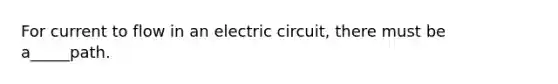 For current to flow in an electric circuit, there must be a_____path.