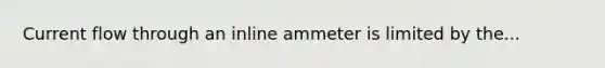 Current flow through an inline ammeter is limited by the...