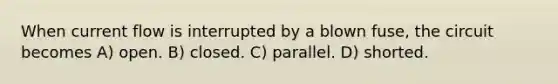 When current flow is interrupted by a blown fuse, the circuit becomes A) open. B) closed. C) parallel. D) shorted.