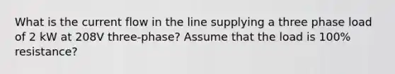 What is the current flow in the line supplying a three phase load of 2 kW at 208V three-phase? Assume that the load is 100% resistance?