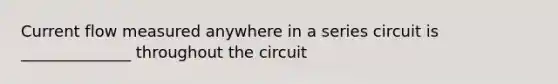 Current flow measured anywhere in a series circuit is ______________ throughout the circuit