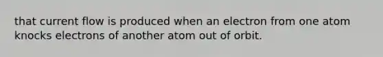 that current flow is produced when an electron from one atom knocks electrons of another atom out of orbit.