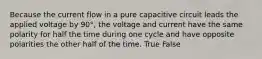 Because the current flow in a pure capacitive circuit leads the applied voltage by 90°, the voltage and current have the same polarity for half the time during one cycle and have opposite polarities the other half of the time. True False