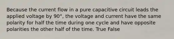 Because the current flow in a pure capacitive circuit leads the applied voltage by 90°, the voltage and current have the same polarity for half the time during one cycle and have opposite polarities the other half of the time. True False