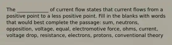 The _____________ of current flow states that current flows from a positive point to a less positive point. Fill in the blanks with words that would best complete the passage: sum, neutrons, opposition, voltage, equal, electromotive force, ohms, current, voltage drop, resistance, electrons, protons, conventional theory