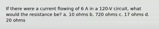 If there were a current flowing of 6 A in a 120-V circuit, what would the resistance be? a. 10 ohms b. 720 ohms c. 17 ohms d. 20 ohms