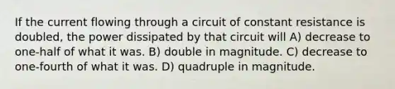 If the current flowing through a circuit of constant resistance is doubled, the power dissipated by that circuit will A) decrease to one-half of what it was. B) double in magnitude. C) decrease to one-fourth of what it was. D) quadruple in magnitude.