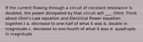 If the current flowing through a circuit of constant resistance is doubled, the power dissipated by that circuit will ___. (Hint: Think about Ohm's Law equation and Electrical Power equation together.) a. decrease to one-half of what it was b. double in magnitude c. decrease to one-fourth of what it was d. quadruple in magnitude