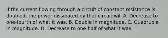 If the current flowing through a circuit of constant resistance is doubled, the power dissipated by that circuit will A. Decrease to one-fourth of what it was. B. Double in magnitude. C. Quadruple in magnitude. D. Decrease to one-half of what it was.