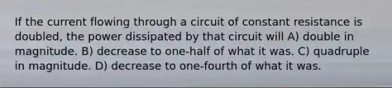 If the current flowing through a circuit of constant resistance is doubled, the power dissipated by that circuit will A) double in magnitude. B) decrease to one-half of what it was. C) quadruple in magnitude. D) decrease to one-fourth of what it was.