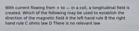 With current flowing from + to — in a coil, a longitudinal field is created. Which of the following may be used to establish the direction of the magnetic field A the left hand rule B the right hand rule C ohms law D There is no relevant law