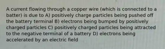 A current flowing through a copper wire (which is connected to a batter) is due to A) positively charge particles being pushed off the battery terminal B) electrons being bumped by positively charged particles C) positively charged particles being attracted to the negative terminal of a battery D) electrons being accelerated by an electric field