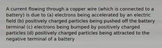 A current flowing through a copper wire (which is connected to a battery) is due to (a) electrons being accelerated by an electric field (b) positively charged particles being pushed off the battery terminal (c) electrons being bumped by positively charged particles (d) positively charged particles being attracted to the negative terminal of a battery