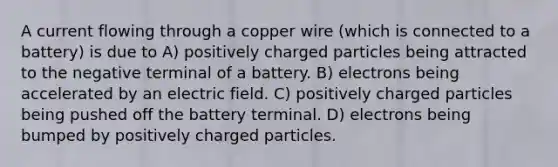 A current flowing through a copper wire (which is connected to a battery) is due to A) positively charged particles being attracted to the negative terminal of a battery. B) electrons being accelerated by an electric field. C) positively charged particles being pushed off the battery terminal. D) electrons being bumped by positively charged particles.