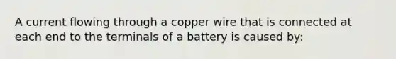 A current flowing through a copper wire that is connected at each end to the terminals of a battery is caused by: